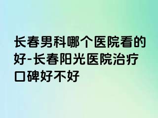 长春男科哪个医院看的好-长春阳光医院治疗口碑好不好