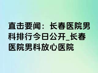 直击要闻：长春医院男科排行今日公开_长春医院男科放心医院