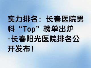 实力排名：长春医院男科“Top”榜单出炉-长春阳光医院排名公开发布！