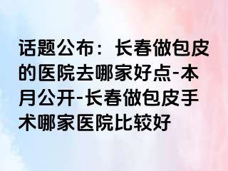 话题公布：长春做包皮的医院去哪家好点-本月公开-长春做包皮手术哪家医院比较好