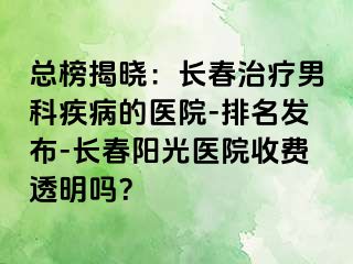 总榜揭晓：长春治疗男科疾病的医院-排名发布-长春阳光医院收费透明吗？