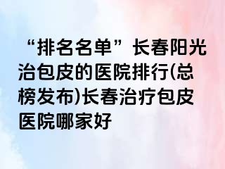 “排名名单”长春阳光治包皮的医院排行(总榜发布)长春治疗包皮医院哪家好