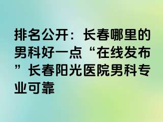 排名公开：长春哪里的男科好一点“在线发布”长春阳光医院男科专业可靠