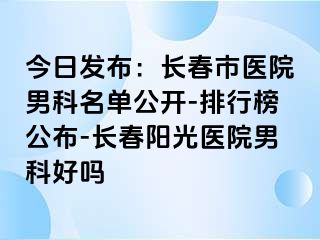 今日发布：长春市医院男科名单公开-排行榜公布-长春阳光医院男科好吗