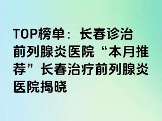 TOP榜单：长春诊治前列腺炎医院“本月推荐”长春治疗前列腺炎医院揭晓