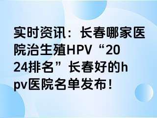 实时资讯：长春哪家医院治生殖HPV“2024排名”长春好的hpv医院名单发布！