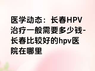 医学动态：长春HPV治疗一般需要多少钱-长春比较好的hpv医院在哪里