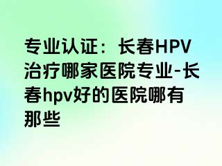 专业认证：长春HPV治疗哪家医院专业-长春hpv好的医院哪有那些