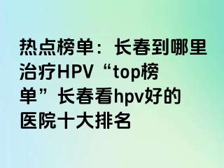 热点榜单：长春到哪里治疗HPV“top榜单”长春看hpv好的医院十大排名