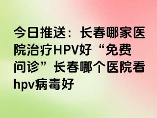 今日推送：长春哪家医院治疗HPV好“免费问诊”长春哪个医院看hpv病毒好