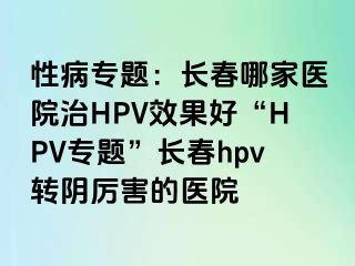 性病专题：长春哪家医院治HPV效果好“HPV专题”长春hpv转阴厉害的医院