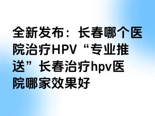 全新发布：长春哪个医院治疗HPV“专业推送”长春治疗hpv医院哪家效果好