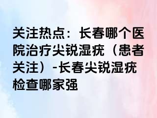 关注热点：长春哪个医院治疗尖锐湿疣（患者关注）-长春尖锐湿疣检查哪家强