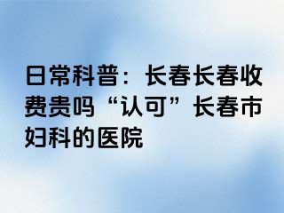 日常科普：长春长春收费贵吗“认可”长春市妇科的医院