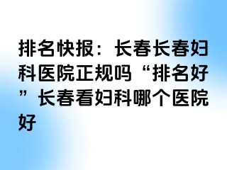 排名快报：长春长春妇科医院正规吗“排名好”长春看妇科哪个医院好