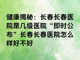 健康揭秘：长春长春医院是几级医院“即时公布”长春长春医院怎么样好不好