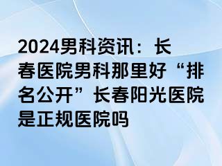 2024男科资讯：长春医院男科那里好“排名公开”长春阳光医院是正规医院吗