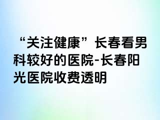 “关注健康”长春看男科较好的医院-长春阳光医院收费透明