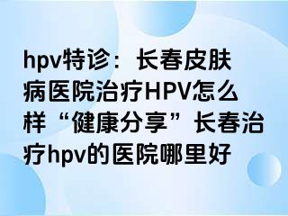 hpv特诊：长春皮肤病医院治疗HPV怎么样“健康分享”长春治疗hpv的医院哪里好