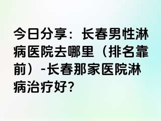 今日分享：长春男性淋病医院去哪里（排名靠前）-长春那家医院淋病治疗好？