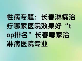 性病专题：长春淋病治疗哪家医院效果好“top排名”长春哪家治淋病医院专业