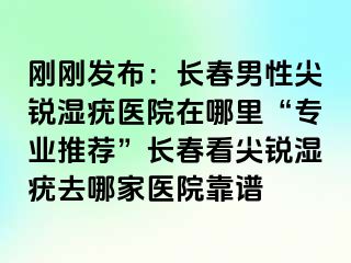 刚刚发布：长春男性尖锐湿疣医院在哪里“专业推荐”长春看尖锐湿疣去哪家医院靠谱