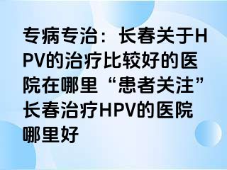 专病专治：长春关于HPV的治疗比较好的医院在哪里“患者关注”长春治疗HPV的医院哪里好