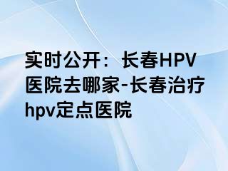 实时公开：长春HPV医院去哪家-长春治疗hpv定点医院