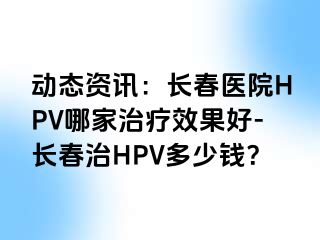 动态资讯：长春医院HPV哪家治疗效果好-长春治HPV多少钱？