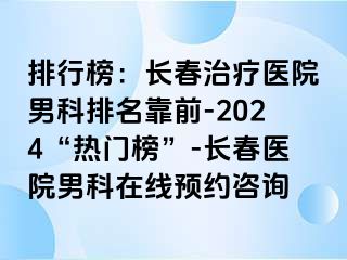 排行榜：长春治疗医院男科排名靠前-2024“热门榜”-长春医院男科在线预约咨询