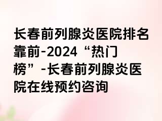 长春前列腺炎医院排名靠前-2024“热门榜”-长春前列腺炎医院在线预约咨询