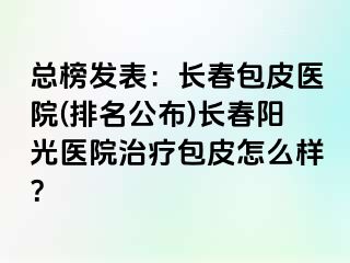 总榜发表：长春包皮医院(排名公布)长春阳光医院治疗包皮怎么样？