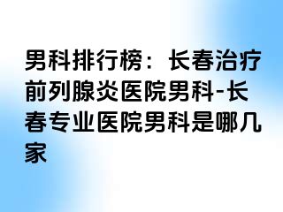 男科排行榜：长春治疗前列腺炎医院男科-长春专业医院男科是哪几家