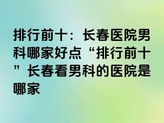 排行前十：长春医院男科哪家好点“排行前十”长春看男科的医院是哪家