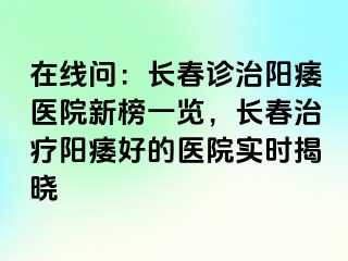 在线问：长春诊治阳痿医院新榜一览，长春治疗阳痿好的医院实时揭晓