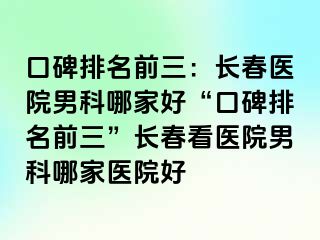 口碑排名前三：长春医院男科哪家好“口碑排名前三”长春看医院男科哪家医院好