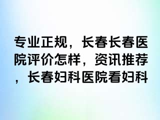 专业正规，长春长春医院评价怎样，资讯推荐，长春妇科医院看妇科