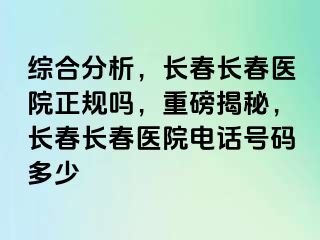 综合分析，长春长春医院正规吗，重磅揭秘，长春长春医院电话号码多少