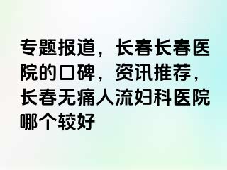 专题报道，长春长春医院的口碑，资讯推荐，长春无痛人流妇科医院哪个较好