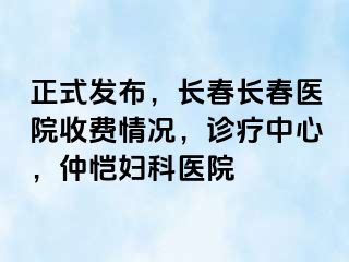 正式发布，长春长春医院收费情况，诊疗中心，仲恺妇科医院