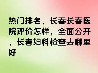 热门排名，长春长春医院评价怎样，全面公开，长春妇科检查去哪里好