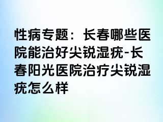 性病专题：长春哪些医院能治好尖锐湿疣-长春阳光医院治疗尖锐湿疣怎么样