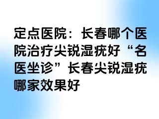 定点医院：长春哪个医院治疗尖锐湿疣好“名医坐诊”长春尖锐湿疣哪家效果好