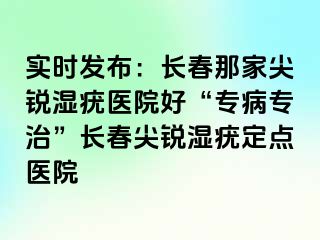 实时发布：长春那家尖锐湿疣医院好“专病专治”长春尖锐湿疣定点医院