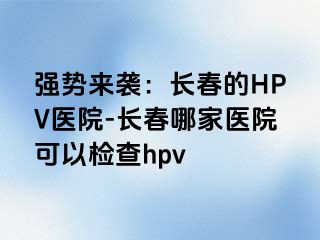 强势来袭：长春的HPV医院-长春哪家医院可以检查hpv