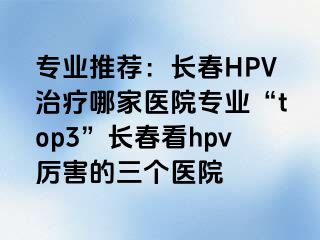 专业推荐：长春HPV治疗哪家医院专业“top3”长春看hpv厉害的三个医院