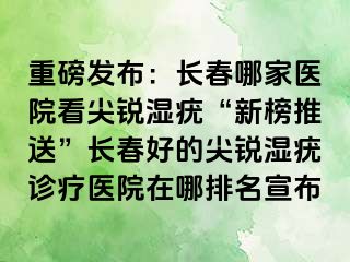 重磅发布：长春哪家医院看尖锐湿疣“新榜推送”长春好的尖锐湿疣诊疗医院在哪排名宣布