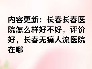 内容更新：长春长春医院怎么样好不好，评价好，长春无痛人流医院在哪