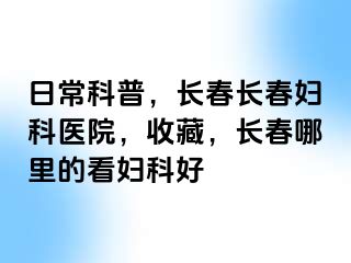 日常科普，长春长春妇科医院，收藏，长春哪里的看妇科好