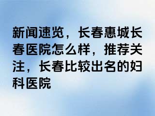 新闻速览，长春惠城长春医院怎么样，推荐关注，长春比较出名的妇科医院